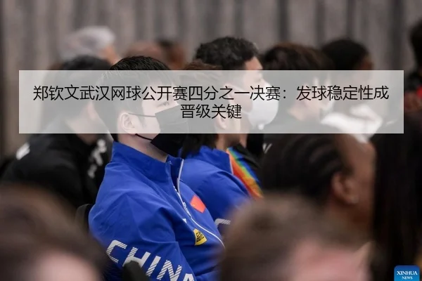 郑钦文武汉网球公开赛四分之一决赛：发球稳定性成晋级关键（Leyu）
